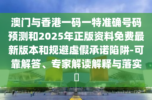 澳門與香港一碼一特準確號碼預(yù)測和2025年正版資料免費最新版本和規(guī)避虛假承諾陷阱-可靠解答、專家解讀解釋與落實?